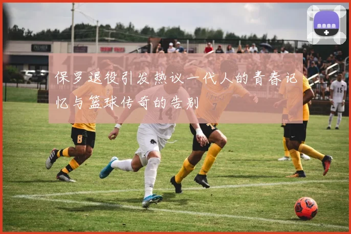保罗退役引发热议一代人的青春记忆与篮球传奇的告别