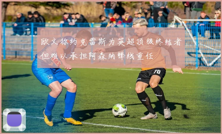欧文称约克雷斯为英超顶级终结者但难以承担阿森纳锋线重任