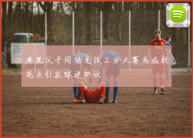 库里父子同场竞技三分大赛或成新亮点引发球迷热议