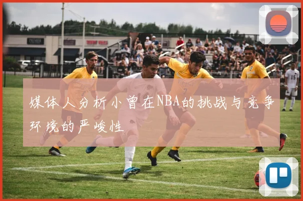 媒体人分析小曾在NBA的挑战与竞争环境的严峻性