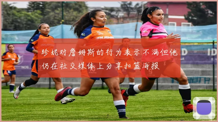 珍妮对詹姆斯的行为表示不满但他仍在社交媒体上分享扣篮海报