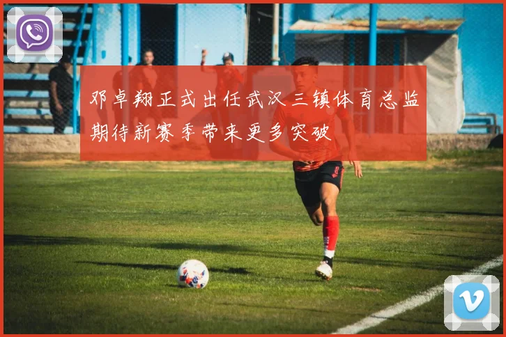 邓卓翔正式出任武汉三镇体育总监期待新赛季带来更多突破