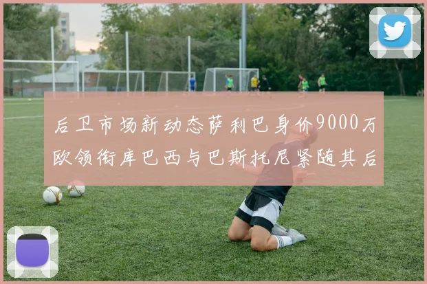 后卫市场新动态萨利巴身价9000万欧领衔库巴西与巴斯托尼紧随其后