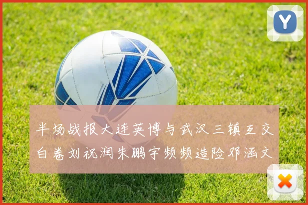 半场战报大连英博与武汉三镇互交白卷刘祝润朱鹏宇频频造险邓涵文因伤退场