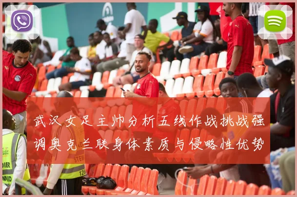 武汉女足主帅分析五线作战挑战强调奥克兰联身体素质与侵略性优势