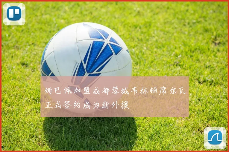 姆巴佩加盟成都蓉城韦林顿席尔瓦正式签约成为新外援