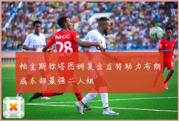 帕金斯称塔图姆复出后将助力布朗成东部最强二人组