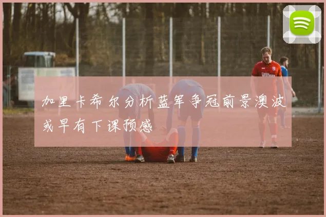 加里卡希尔分析蓝军争冠前景澳波或早有下课预感