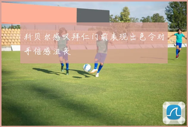 科贝尔感叹拜仁门前表现出色令对手倍感沮丧
