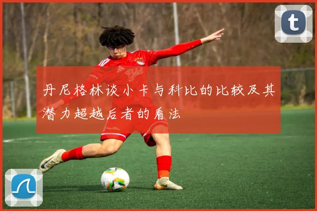 丹尼格林谈小卡与科比的比较及其潜力超越后者的看法