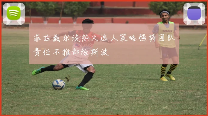 菲兹戴尔谈热火选人策略强调团队责任不推卸给斯波