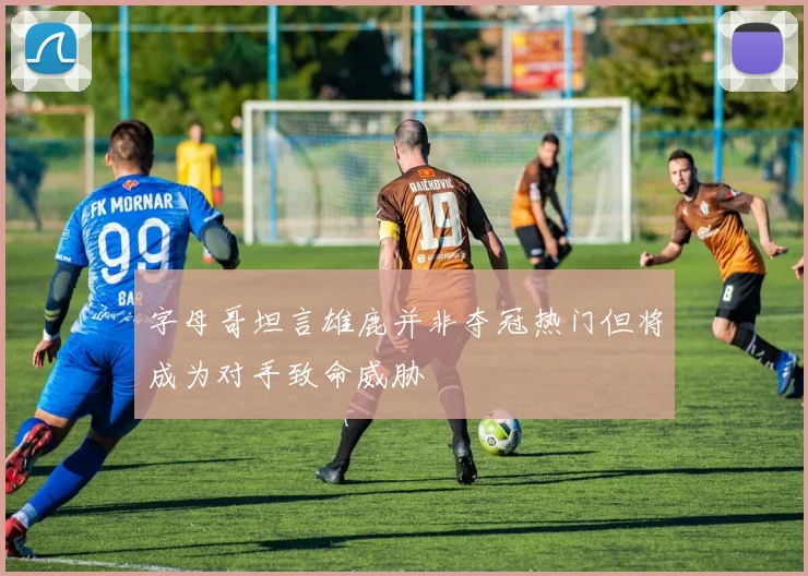 字母哥坦言雄鹿并非夺冠热门但将成为对手致命威胁
