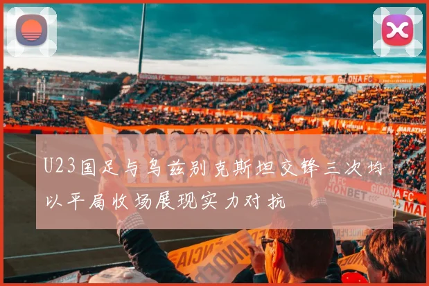 U23国足与乌兹别克斯坦交锋三次均以平局收场展现实力对抗