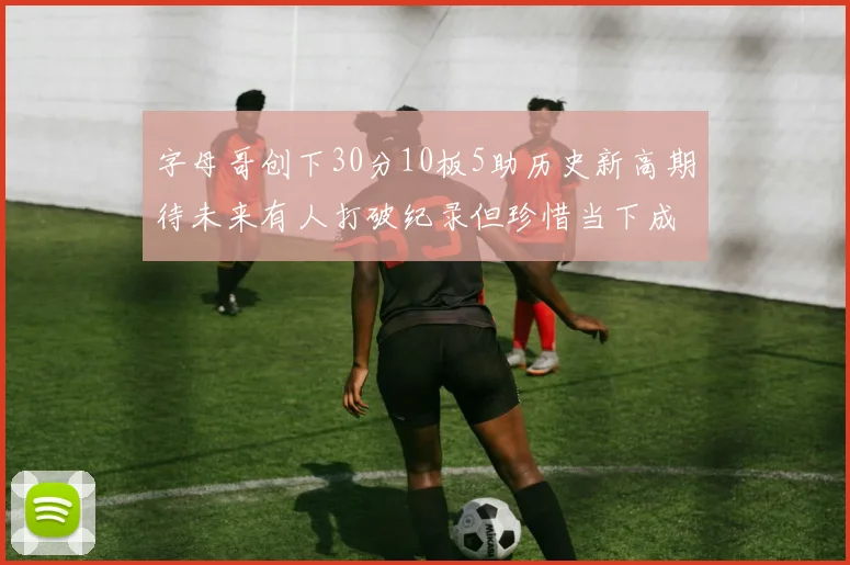 字母哥创下30分10板5助历史新高期待未来有人打破纪录但珍惜当下成就
