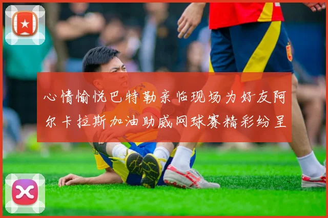 心情愉悦巴特勒亲临现场为好友阿尔卡拉斯加油助威网球赛精彩纷呈