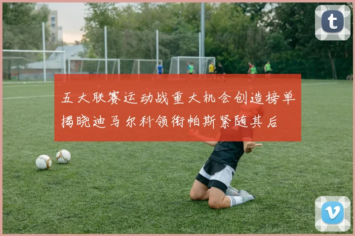 五大联赛运动战重大机会创造榜单揭晓迪马尔科领衔帕斯紧随其后