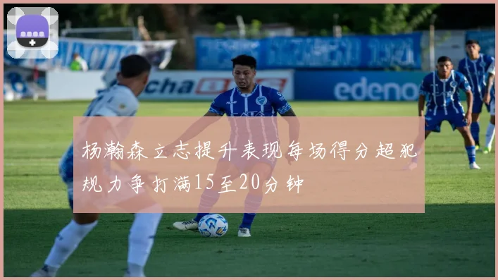 杨瀚森立志提升表现每场得分超犯规力争打满15至20分钟