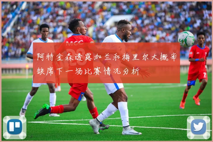 阿特金森透露加兰和梅里尔大概率缺席下一场比赛情况分析