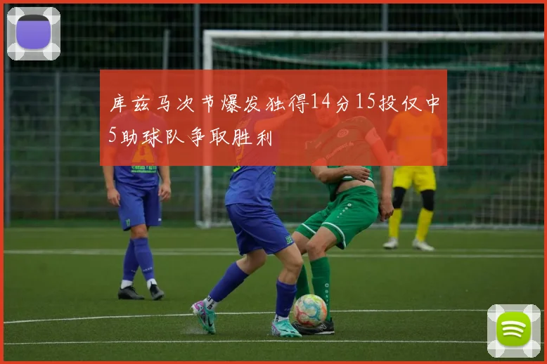 库兹马次节爆发独得14分15投仅中5助球队争取胜利