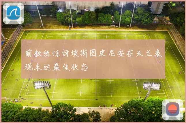 前教练惊讶埃斯图皮尼安在米兰表现未达最佳状态