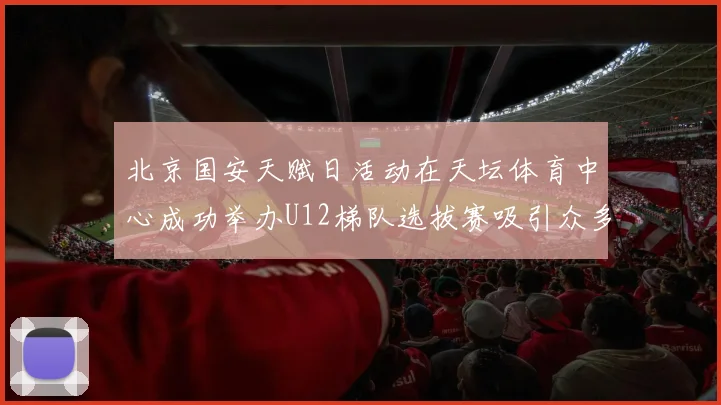 北京国安天赋日活动在天坛体育中心成功举办U12梯队选拔赛吸引众多小球员参与