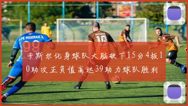 卡斯尔化身球队大脑砍下15分4板10助攻正负值高达39助力球队胜利