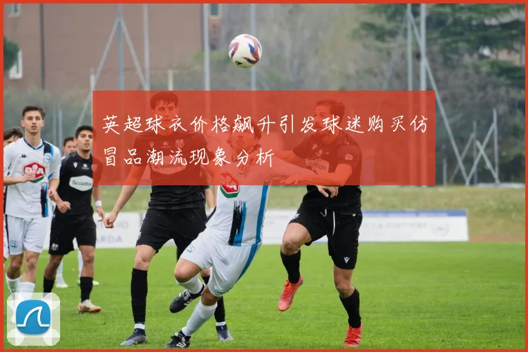 英超球衣价格飙升引发球迷购买仿冒品潮流现象分析
