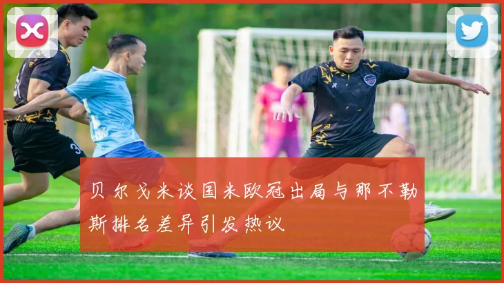 贝尔戈米谈国米欧冠出局与那不勒斯排名差异引发热议