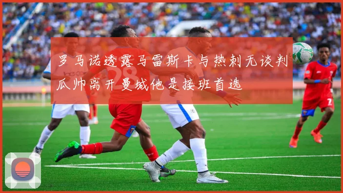 罗马诺透露马雷斯卡与热刺无谈判瓜帅离开曼城他是接班首选