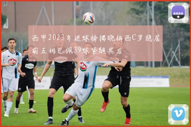 西甲2023年进球榜揭晓梅西C罗稳居前五姆巴佩39球紧随其后