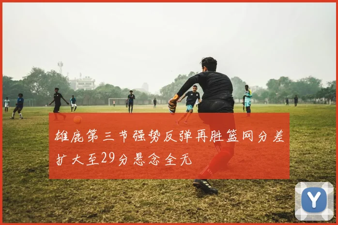 雄鹿第三节强势反弹再胜篮网分差扩大至29分悬念全无