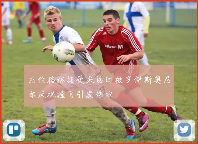 杰伦格林接受采访时被罗伊斯奥尼尔庆祝撞飞引发热议