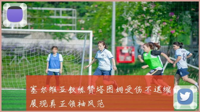塞尔维亚教练赞塔图姆受伤不退缩展现真正领袖风范