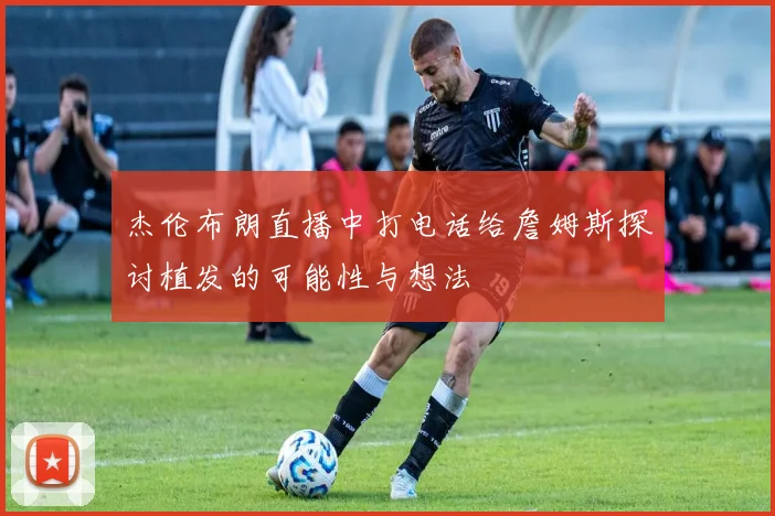 杰伦布朗直播中打电话给詹姆斯探讨植发的可能性与想法