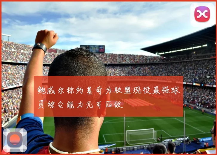 鲍威尔称约基奇为联盟现役最强球员综合能力无可匹敌