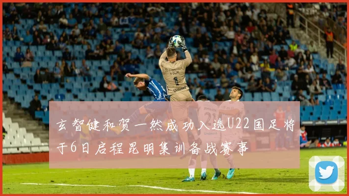 玄智健和贺一然成功入选U22国足将于6日启程昆明集训备战赛事